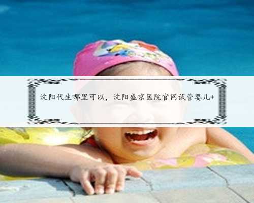 沈阳代生哪里可以，沈阳盛京医院官网试管婴儿